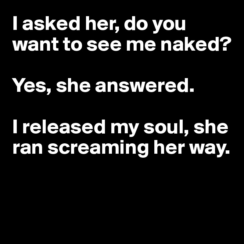 I asked her, do you want to see me naked? 

Yes, she answered. 

I released my soul, she ran screaming her way.


