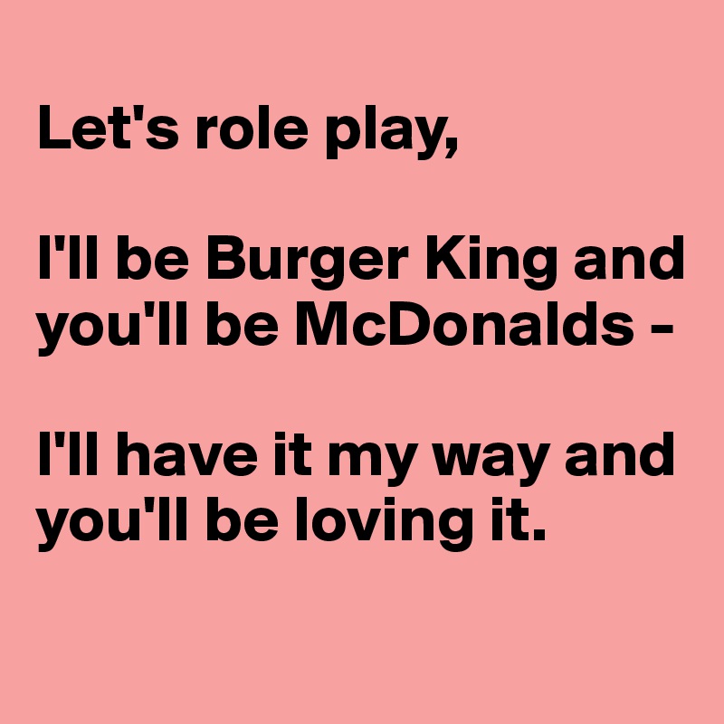 
Let's role play,

I'll be Burger King and you'll be McDonalds -

I'll have it my way and you'll be loving it.
