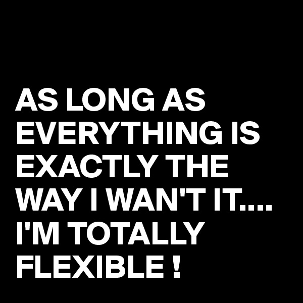 

AS LONG AS EVERYTHING IS EXACTLY THE WAY I WAN'T IT....
I'M TOTALLY FLEXIBLE !