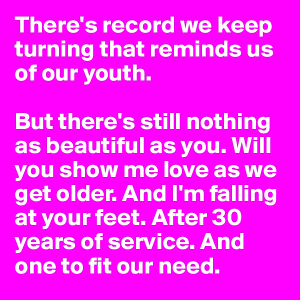 There's record we keep turning that reminds us of our youth.

But there's still nothing as beautiful as you. Will you show me love as we get older. And I'm falling at your feet. After 30 years of service. And one to fit our need.