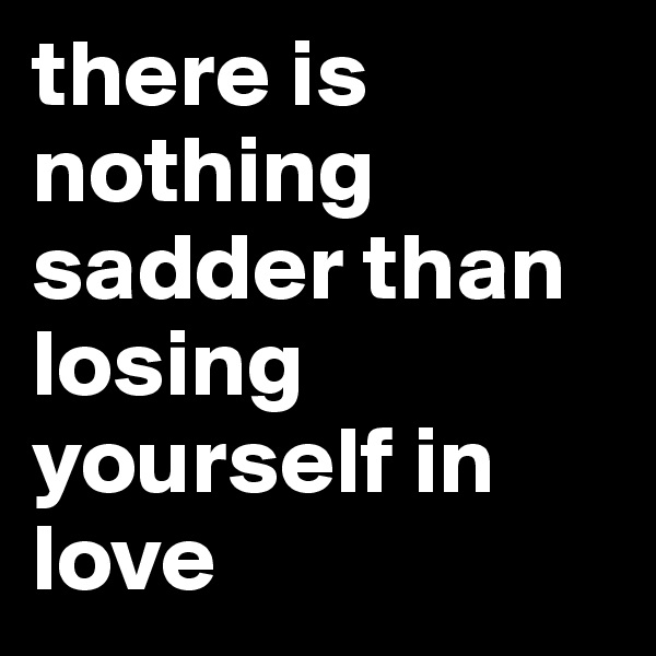 there is nothing sadder than losing yourself in love