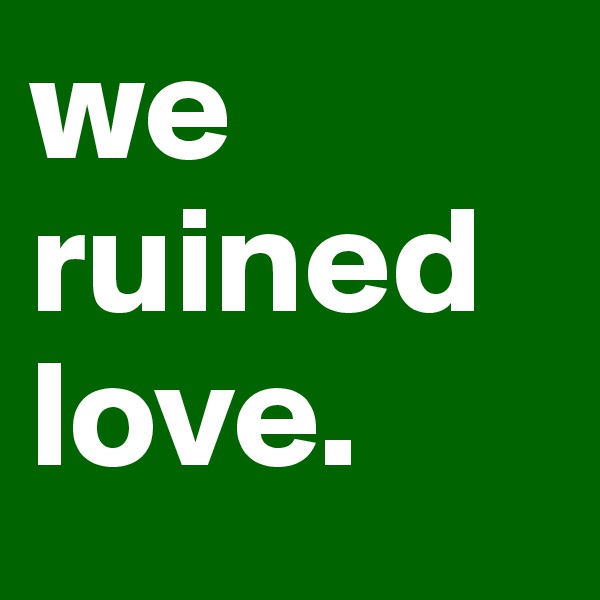 we ruined love.