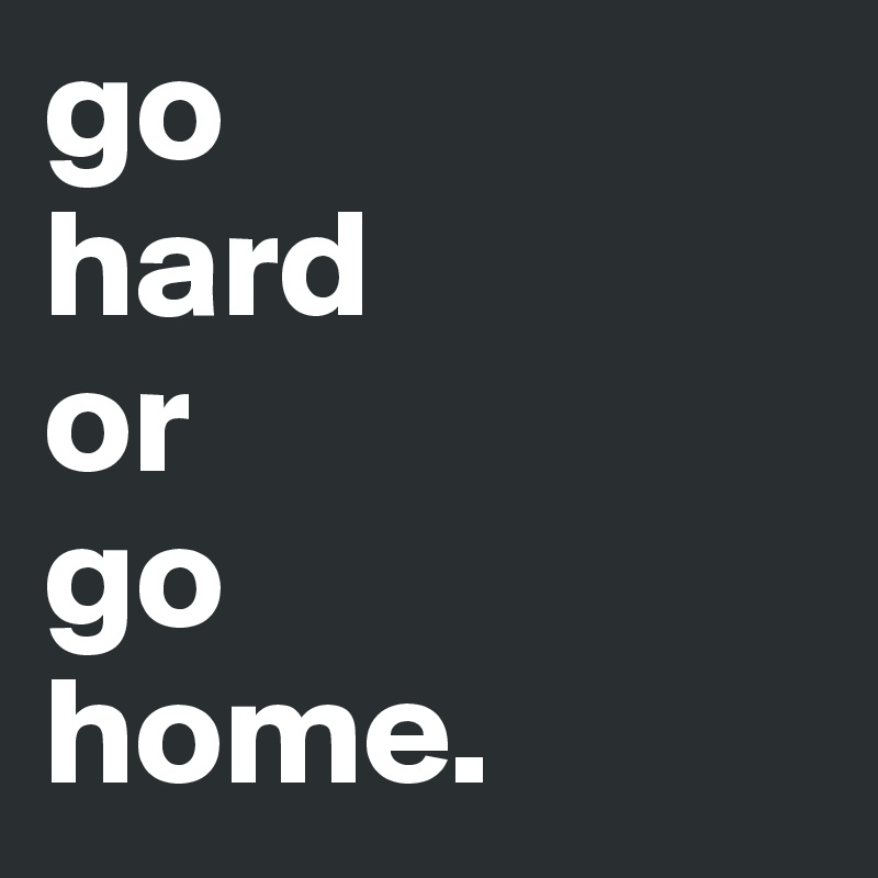 go 
hard
or
go 
home.