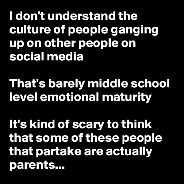 I don't understand the culture of people ganging up on other people on social media

That's barely middle school level emotional maturity

It's kind of scary to think that some of these people that partake are actually parents...