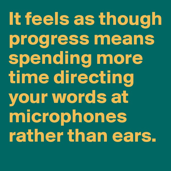 It feels as though progress means spending more time directing your words at microphones rather than ears.