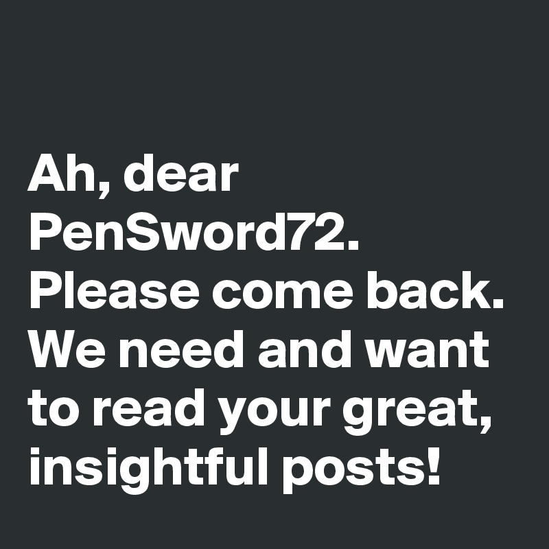 

Ah, dear PenSword72. Please come back. We need and want to read your great, insightful posts!