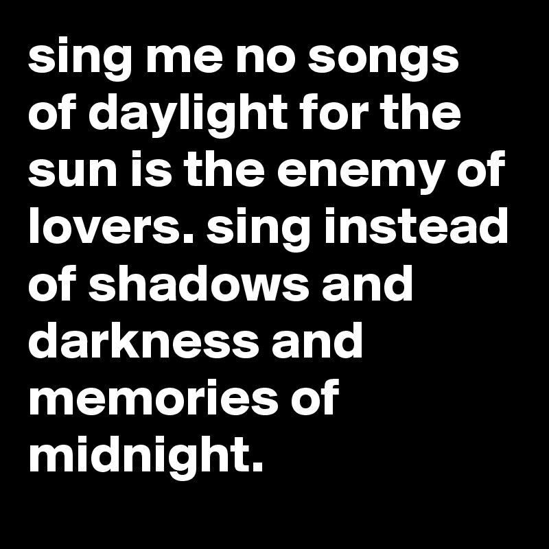 sing me no songs of daylight for the sun is the enemy of lovers. sing instead of shadows and darkness and memories of midnight.