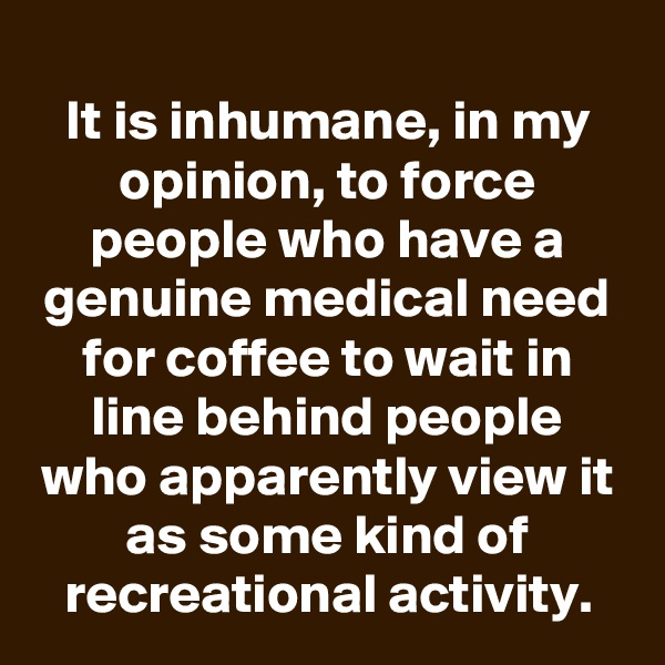 
It is inhumane, in my opinion, to force people who have a genuine medical need for coffee to wait in line behind people who apparently view it as some kind of recreational activity.