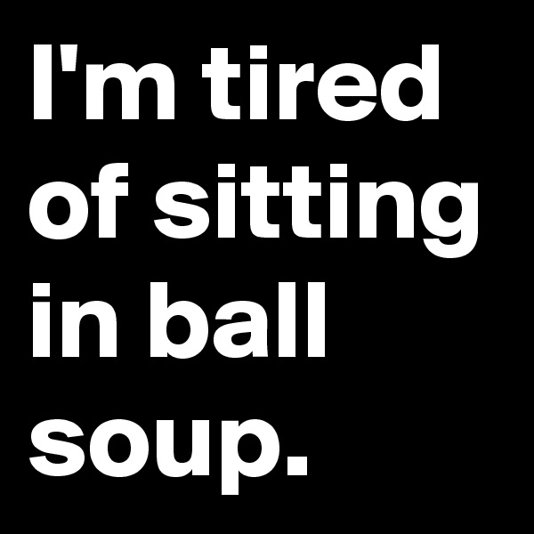 I'm tired of sitting in ball soup.