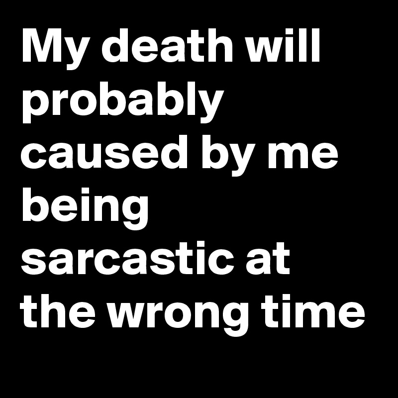 My death will probably caused by me being sarcastic at the wrong time