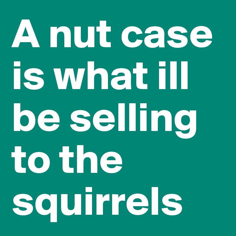 A nut case is what ill be selling to the squirrels 
