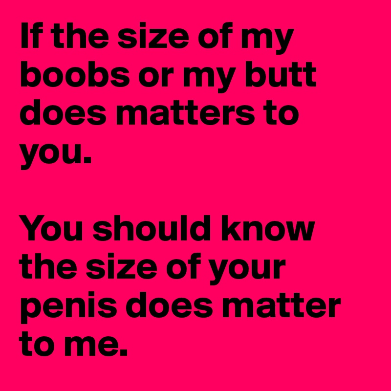 If the size of my boobs or my butt does matters to you.

You should know the size of your penis does matter to me.