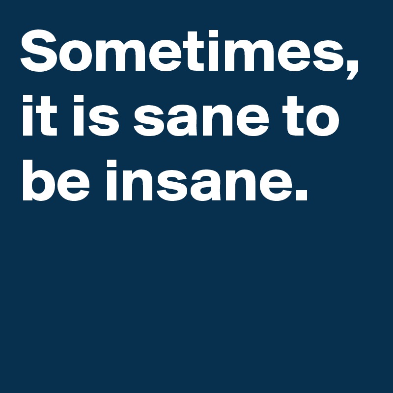 Sometimes, it is sane to be insane.