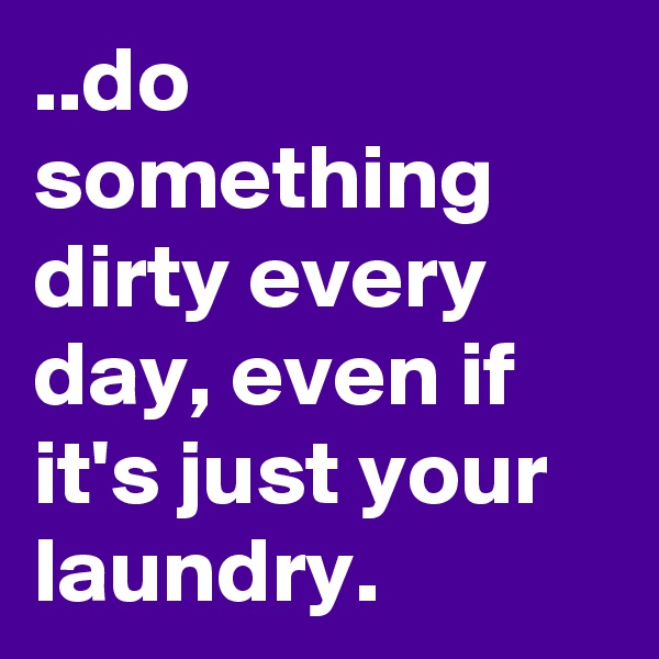 ..do something dirty every day, even if it's just your laundry.