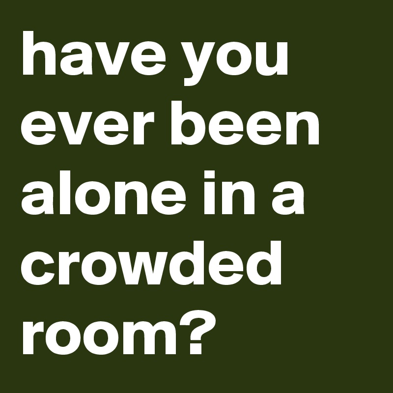 have you ever been alone in a crowded room?