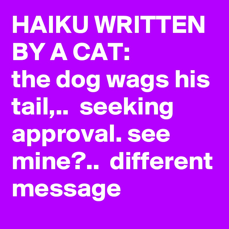 HAIKU WRITTEN BY A CAT:            the dog wags his tail,..  seeking approval. see mine?..  different message