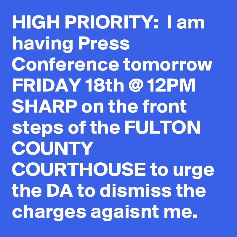 HIGH PRIORITY:  I am having Press Conference tomorrow FRIDAY 18th @ 12PM SHARP on the front steps of the FULTON COUNTY COURTHOUSE to urge the DA to dismiss the charges agaisnt me. 