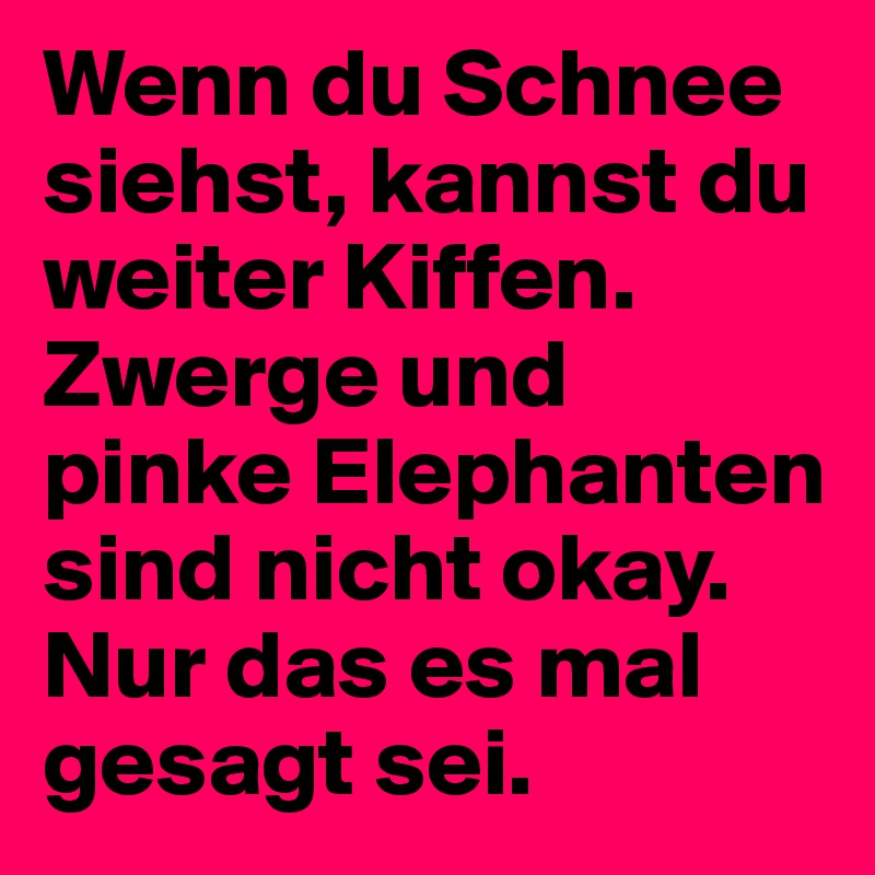 Wenn du Schnee siehst, kannst du weiter Kiffen. Zwerge und pinke Elephanten sind nicht okay. Nur das es mal gesagt sei.