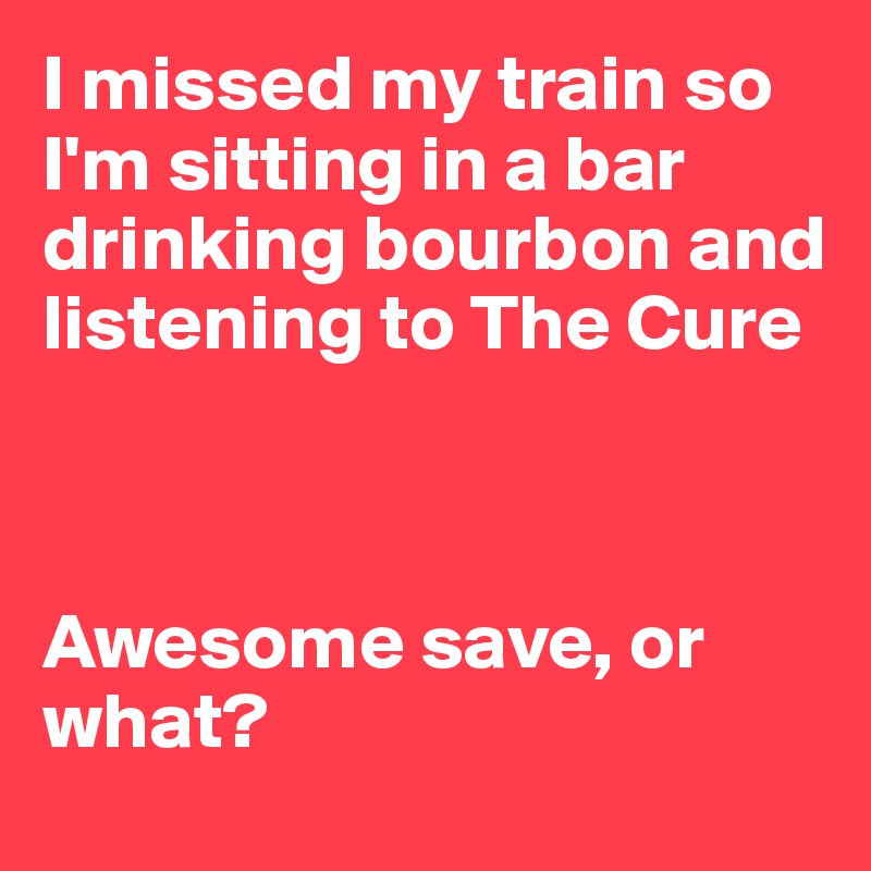 I missed my train so I'm sitting in a bar drinking bourbon and listening to The Cure



Awesome save, or what?