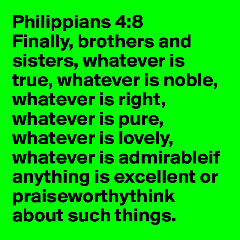Philippians 4:8
Finally, brothers and sisters, whatever is true, whatever is noble, whatever is right, whatever is pure, whatever is lovely, whatever is admirableif anything is excellent or praiseworthythink about such things.