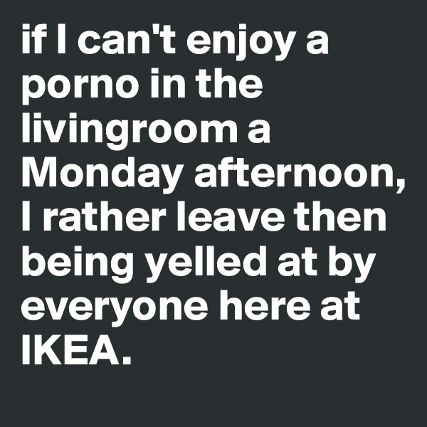 if I can't enjoy a porno in the livingroom a Monday afternoon, I rather leave then being yelled at by everyone here at IKEA.