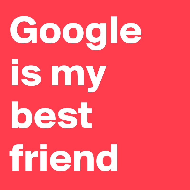 Google is my best friend