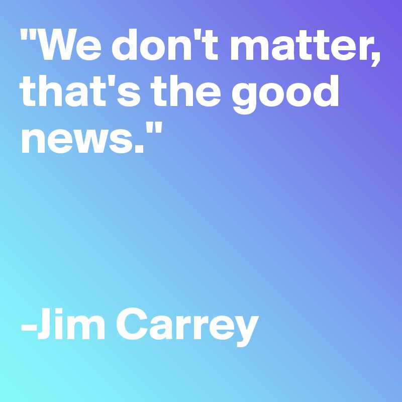 "We don't matter, 
that's the good news."



-Jim Carrey