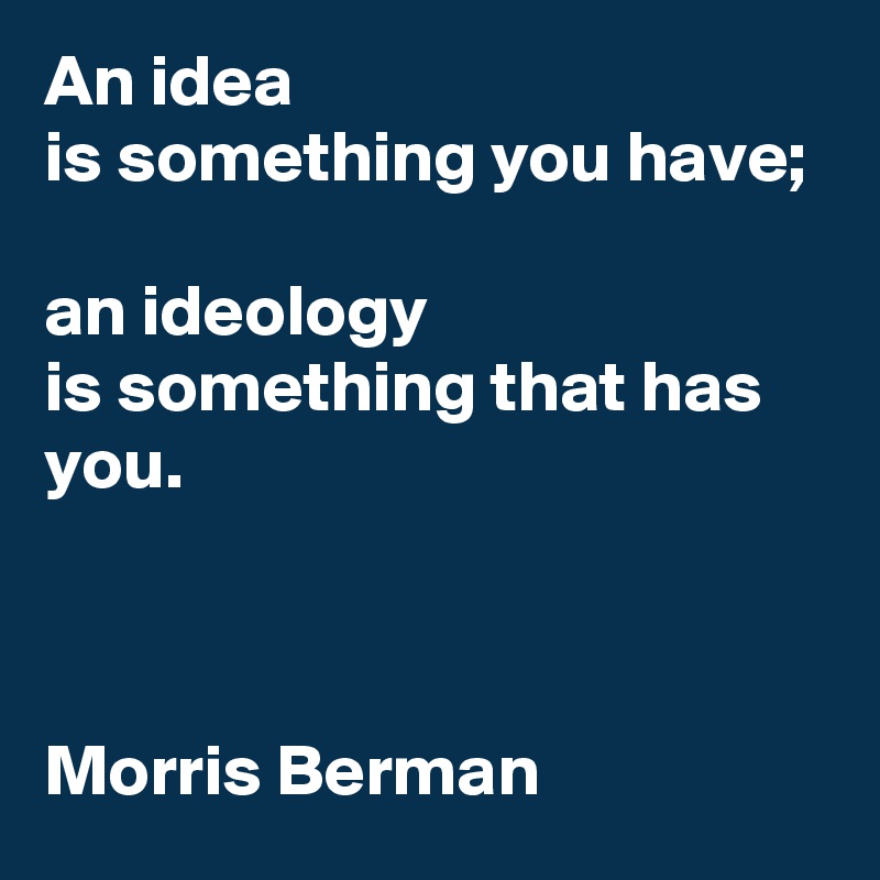 An idea 
is something you have; 

an ideology 
is something that has you.



Morris Berman