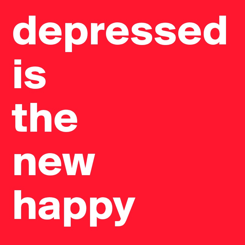 depressed 
is 
the 
new 
happy