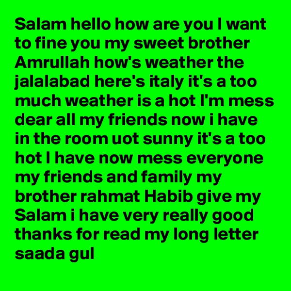 Salam hello how are you I want to fine you my sweet brother Amrullah how's weather the jalalabad here's italy it's a too much weather is a hot I'm mess dear all my friends now i have in the room uot sunny it's a too hot I have now mess everyone my friends and family my brother rahmat Habib give my Salam i have very really good thanks for read my long letter saada gul 