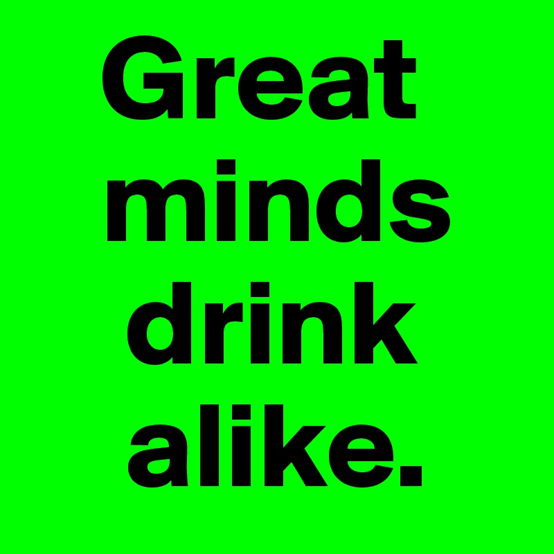    Great 
   minds 
    drink 
    alike.