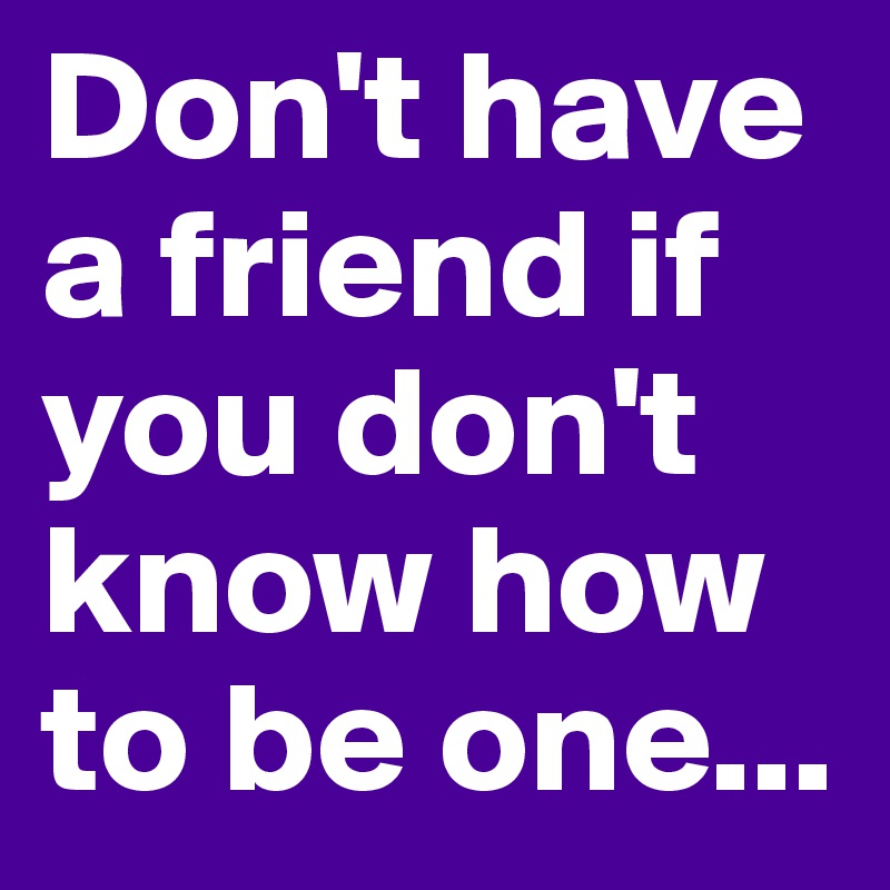 Don't have a friend if you don't know how to be one...