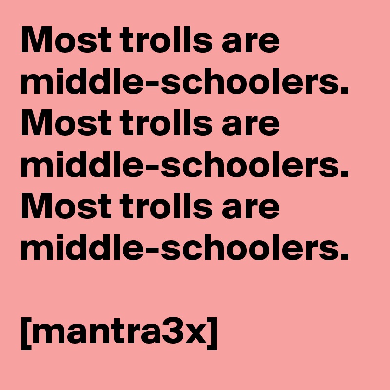 Most trolls are middle-schoolers.
Most trolls are middle-schoolers. 
Most trolls are middle-schoolers. 

[mantra3x]