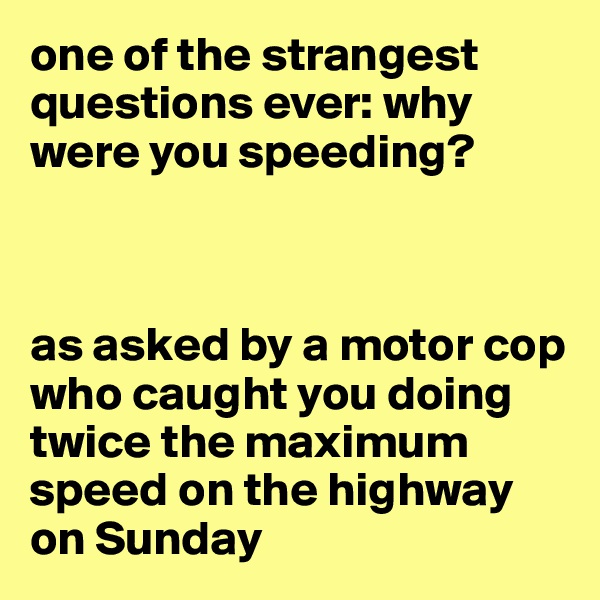one of the strangest questions ever: why were you speeding?



as asked by a motor cop who caught you doing twice the maximum speed on the highway on Sunday