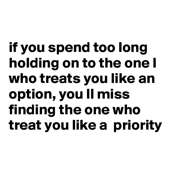 

if you spend too long holding on to the one l who treats you like an option, you ll miss finding the one who treat you like a  priority

