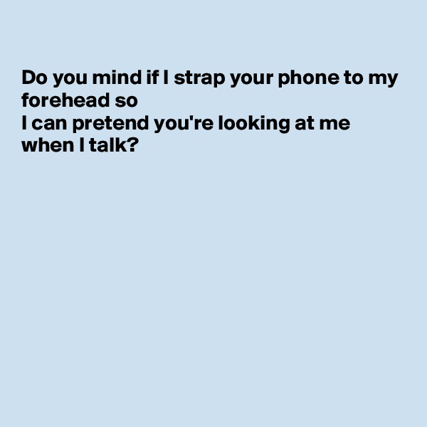 

Do you mind if I strap your phone to my forehead so
I can pretend you're looking at me when I talk?










