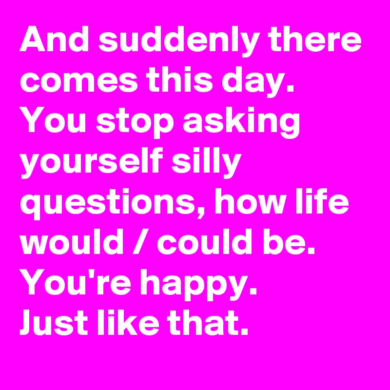And suddenly there comes this day.
You stop asking yourself silly questions, how life would / could be.
You're happy.
Just like that.