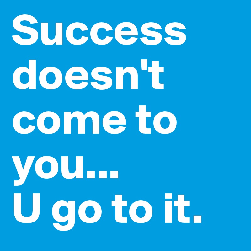 Success doesn't come to you...
U go to it.