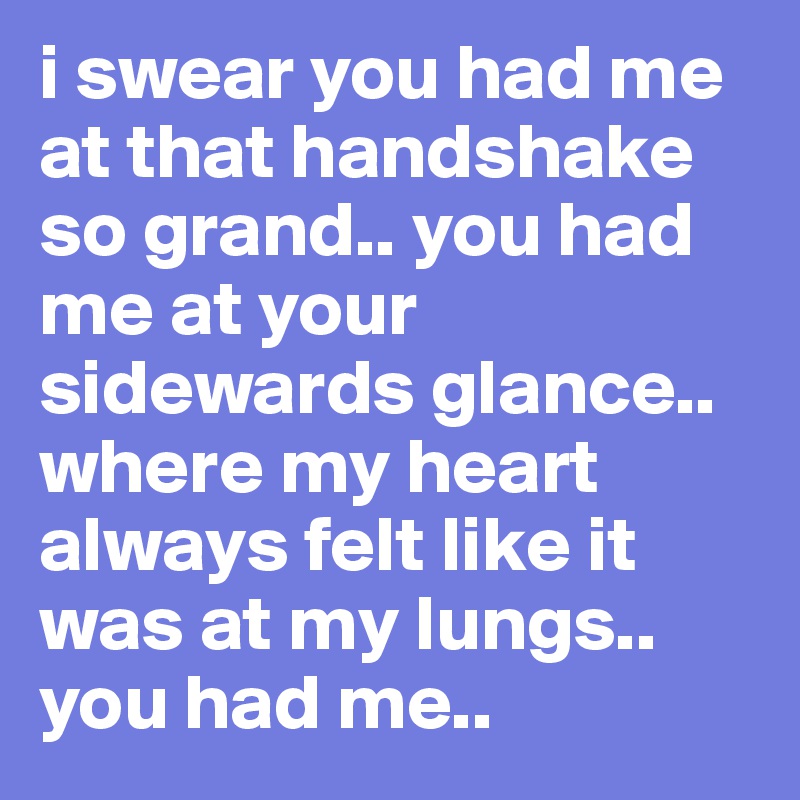 i swear you had me at that handshake so grand.. you had me at your sidewards glance.. where my heart always felt like it was at my lungs.. you had me..