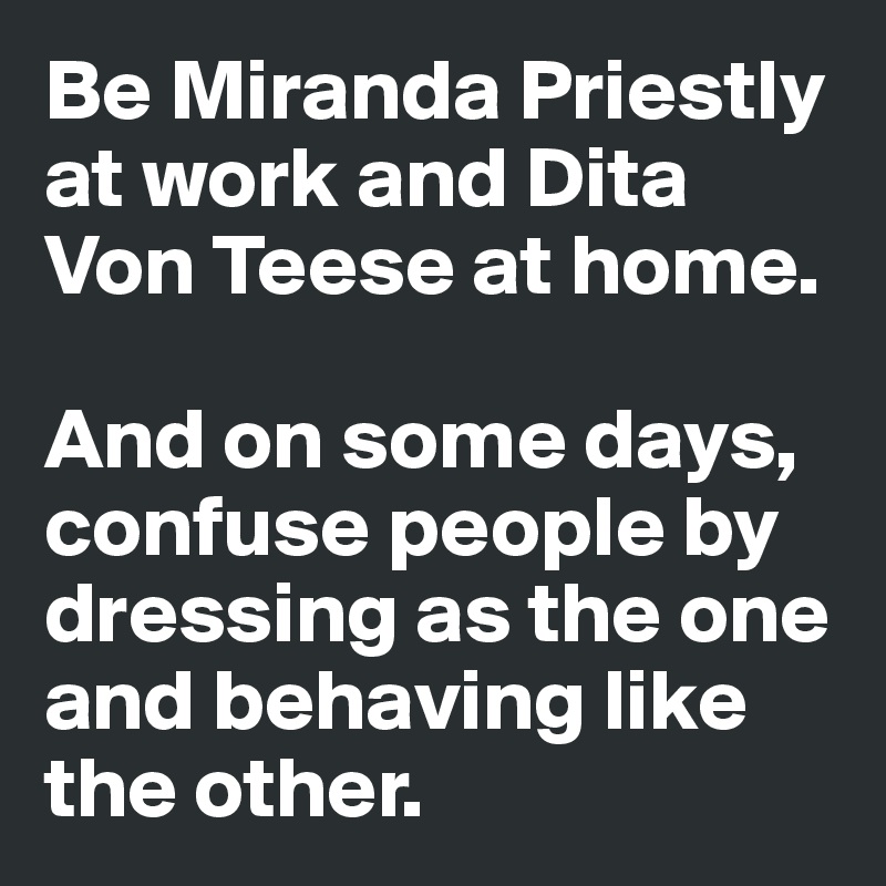 Be Miranda Priestly at work and Dita Von Teese at home. 

And on some days, confuse people by dressing as the one and behaving like the other.