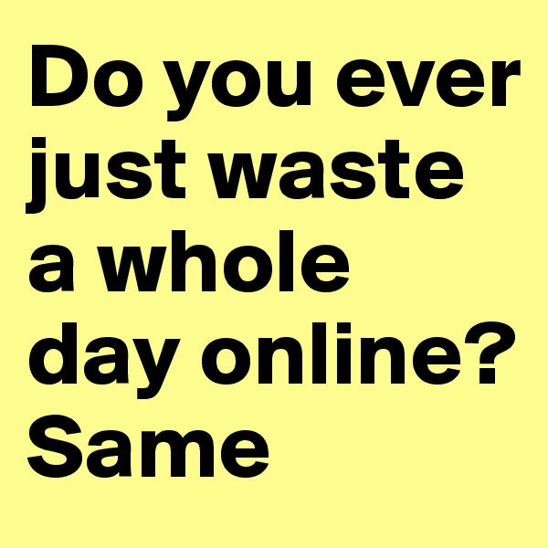 Do you ever just waste a whole day online? Same 
