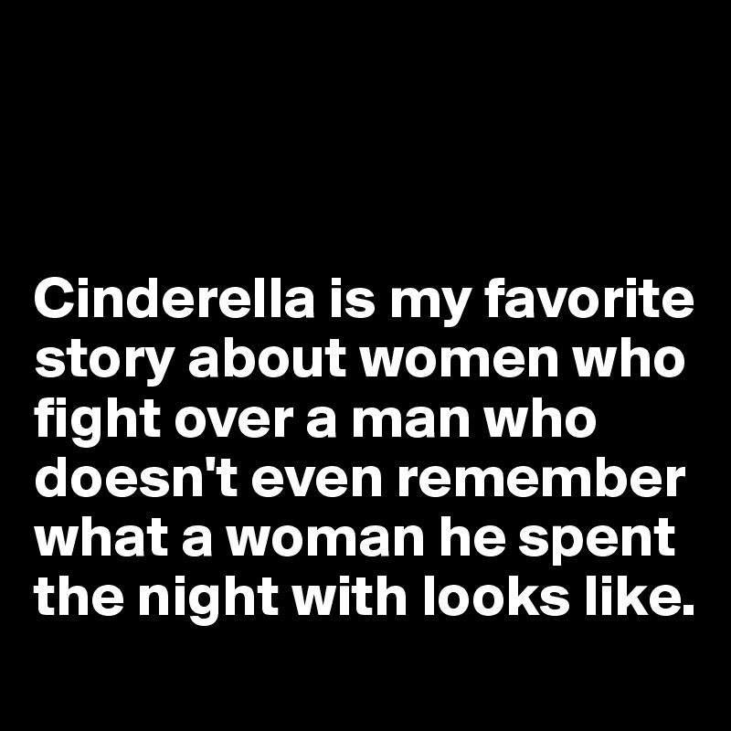 



Cinderella is my favorite story about women who fight over a man who doesn't even remember what a woman he spent the night with looks like.