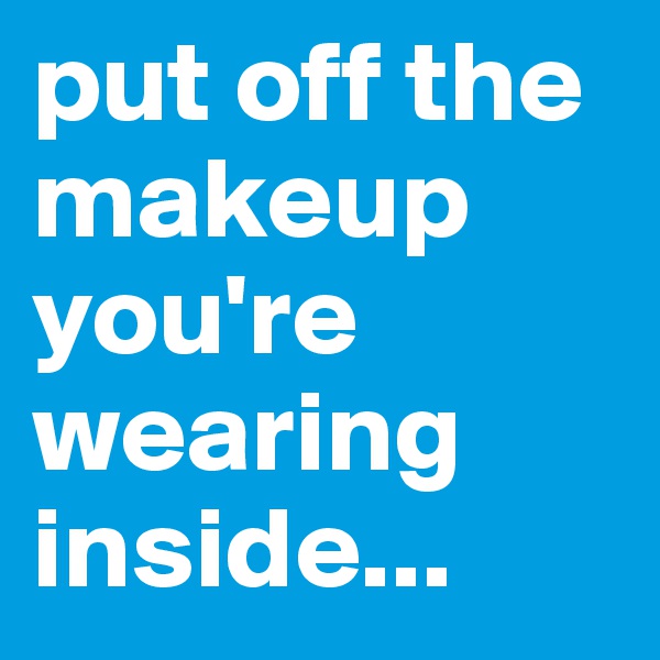 put off the makeup you're wearing inside...