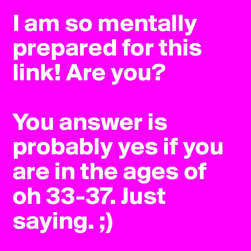 I am so mentally prepared for this link! Are you? 

You answer is probably yes if you are in the ages of oh 33-37. Just saying. ;)