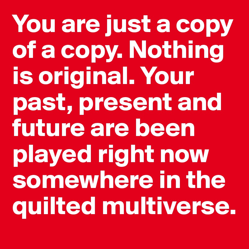 You are just a copy of a copy. Nothing is original. Your past, present and future are been played right now somewhere in the quilted multiverse.