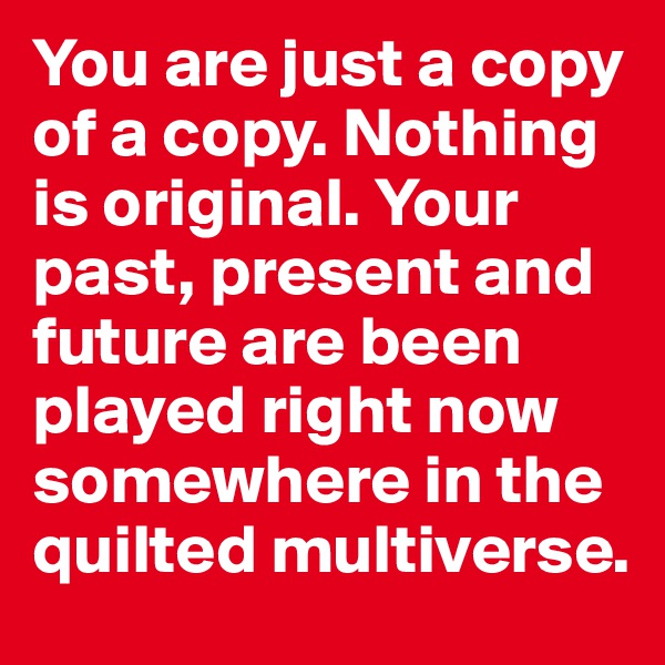 You are just a copy of a copy. Nothing is original. Your past, present and future are been played right now somewhere in the quilted multiverse.