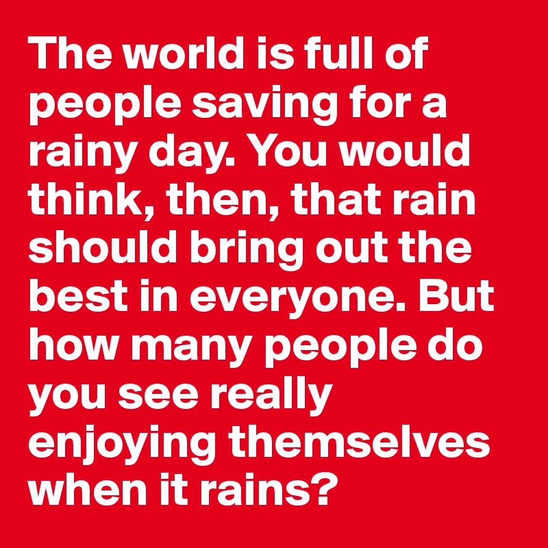 The world is full of people saving for a rainy day. You would think, then, that rain should bring out the best in everyone. But how many people do you see really enjoying themselves when it rains?