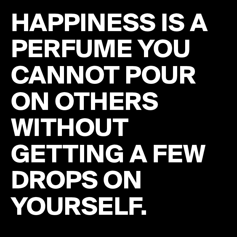 HAPPINESS IS A PERFUME YOU CANNOT POUR ON OTHERS WITHOUT GETTING A FEW DROPS ON YOURSELF.