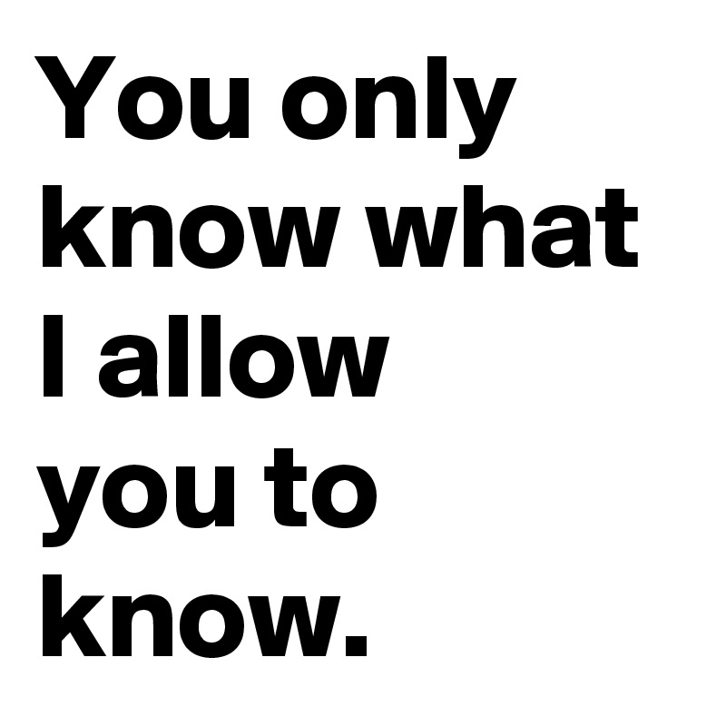 You only know what I allow 
you to know.