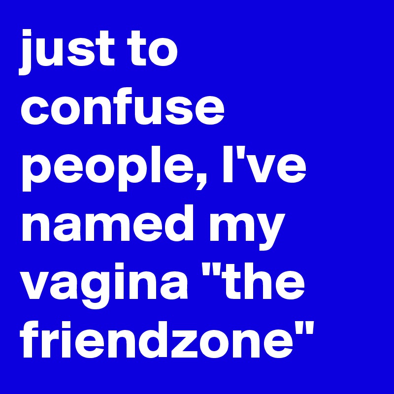 just to confuse people, I've named my vagina "the friendzone"
